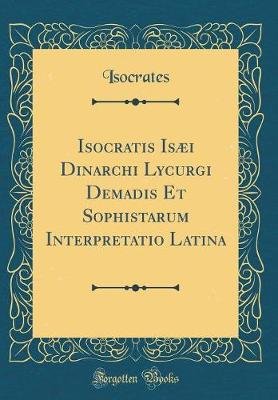 Isocratis Isæi Dinarchi Lycurgi Demadis Et Sophistarum Interpretatio Latina (Classic Reprint)